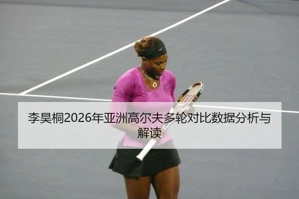 李昊桐2026年亚洲高尔夫多轮对比数据分析与解读